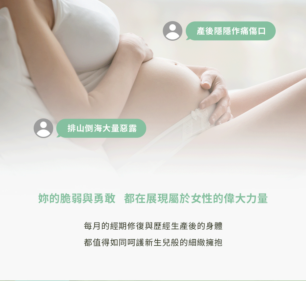 排山倒海大量惡露產後隱隱作痛傷口的脆弱與勇敢 都在展現屬於女性的偉大力量每月的經期修復與歷經生產後的身體都值得如同呵護新生兒般的細緻擁抱