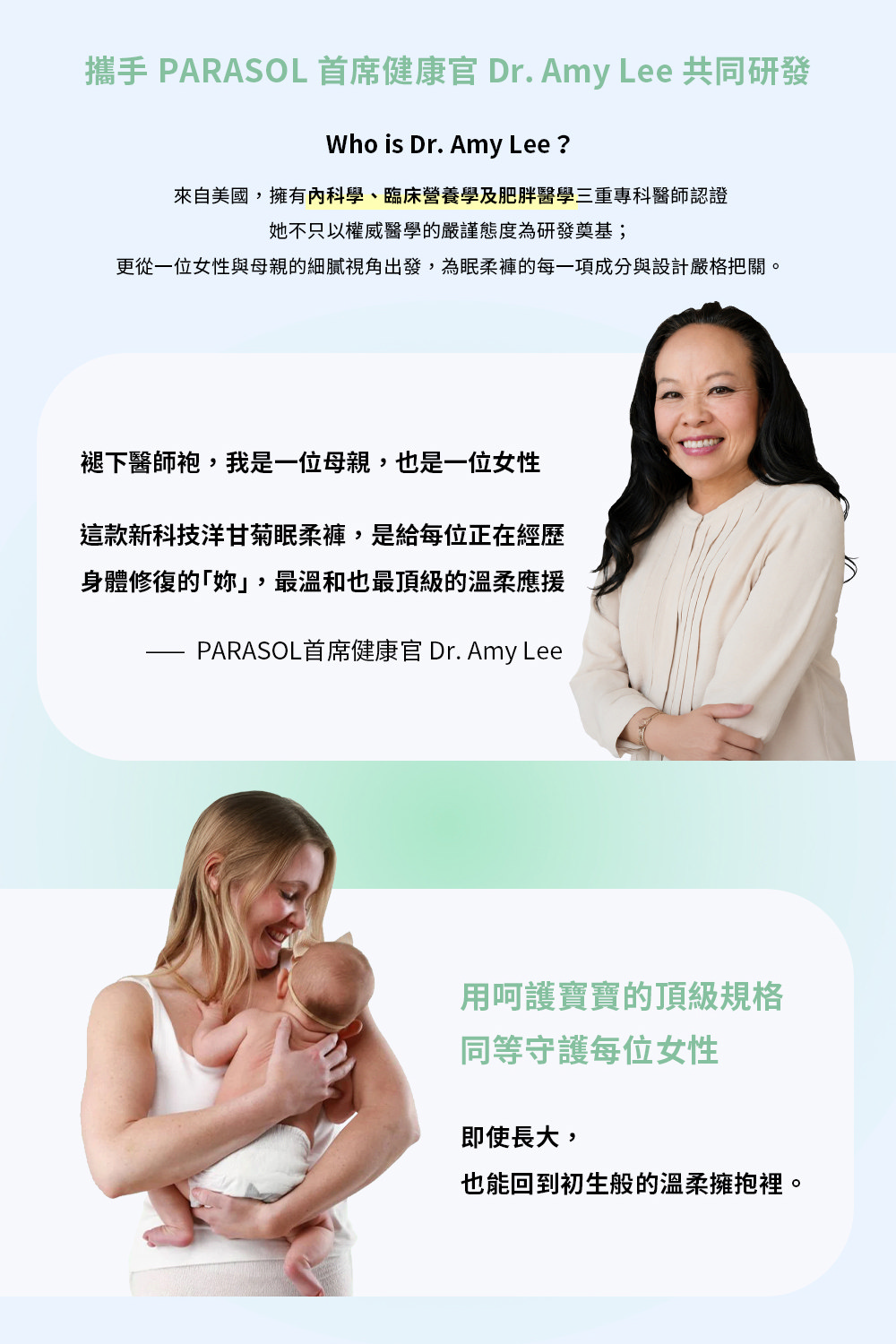 攜手 PARASOL 首席健康官 Dr. Amy Lee 共同研發Who is Dr. Amy Lee ?來自美國,擁有科學、臨床營養學及肥胖醫學三重專科醫師認證她不只以權威醫學的嚴謹態度為研發奠基;更從一位女性與母親的細膩視角出發,為眠柔褲的每一項成分與設計嚴格把關。褪下醫師袍,我是一位母親,也是一位女性這款新科技洋甘菊眠柔褲,是給每位正在經歷身體修復的,最溫和也最頂級的溫柔應援PARASOL首席健康官 Dr. Amy Lee用呵護寶寶的頂級規格同等守護每位女性即使長大,也能回到初生般的溫柔擁抱裡。