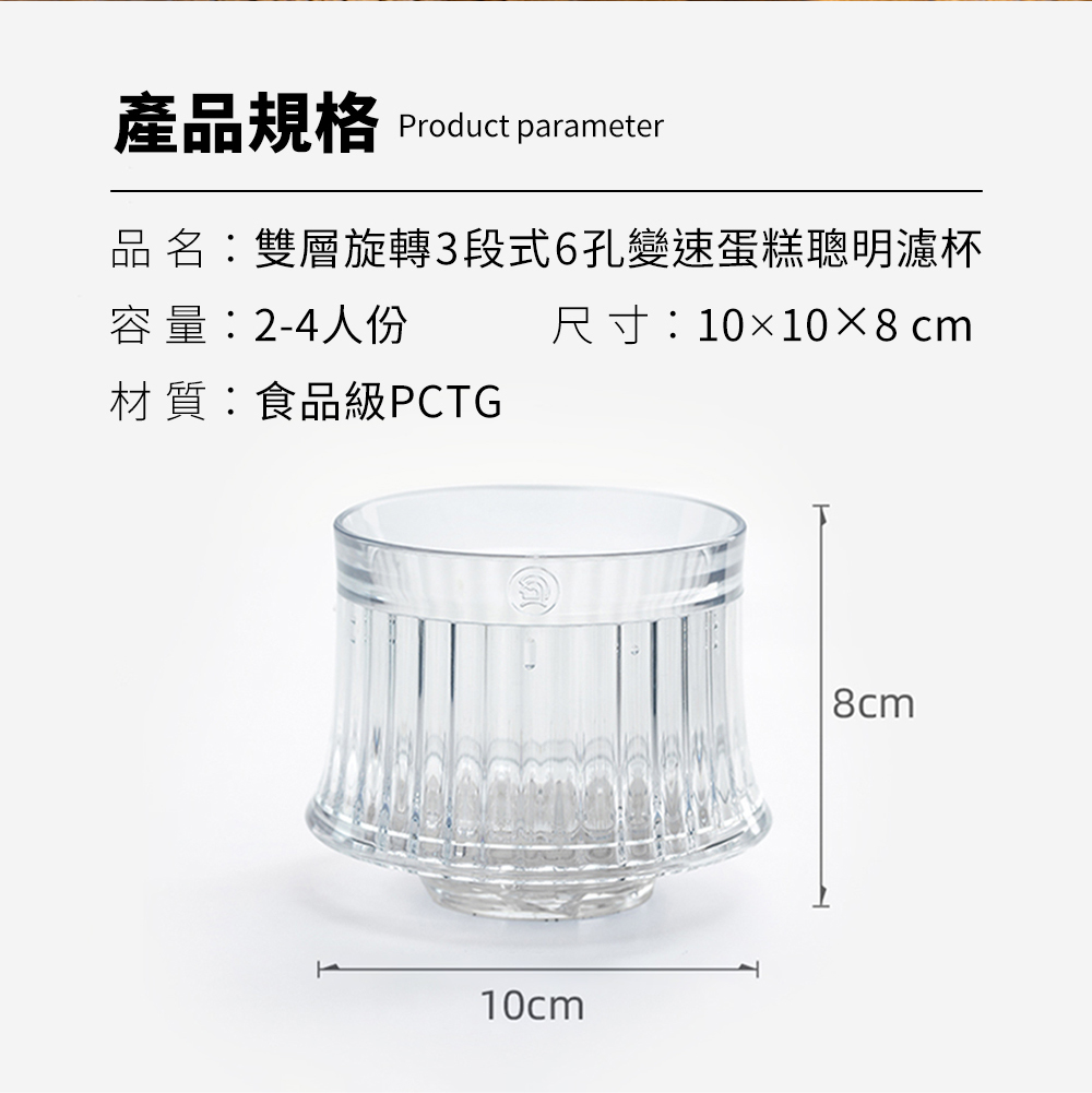 產品規格 Product parameter品 名:雙層旋轉3段式6孔變速蛋糕聰明濾杯尺寸:1010×8cm容量:2-4人份材質:食品級PCTG10cm8cm