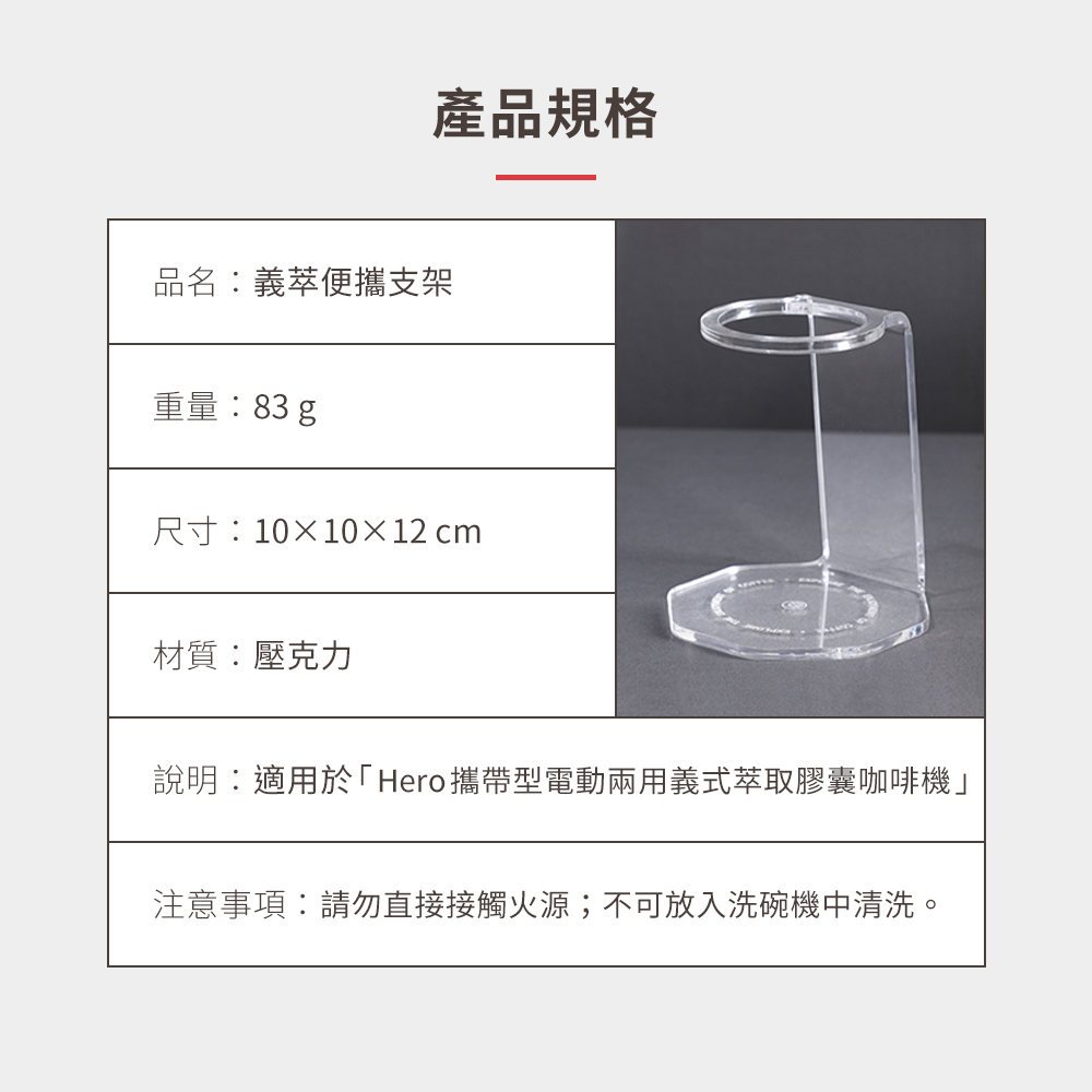 產品規格品名:義萃便攜支架重量:83g尺寸:10×10×12cm材質:壓克力說明:適用於「Hero攜帶型電動兩用義式萃取膠囊咖啡機注意事項:請勿直接接觸火源;不可放入洗碗機中清洗。