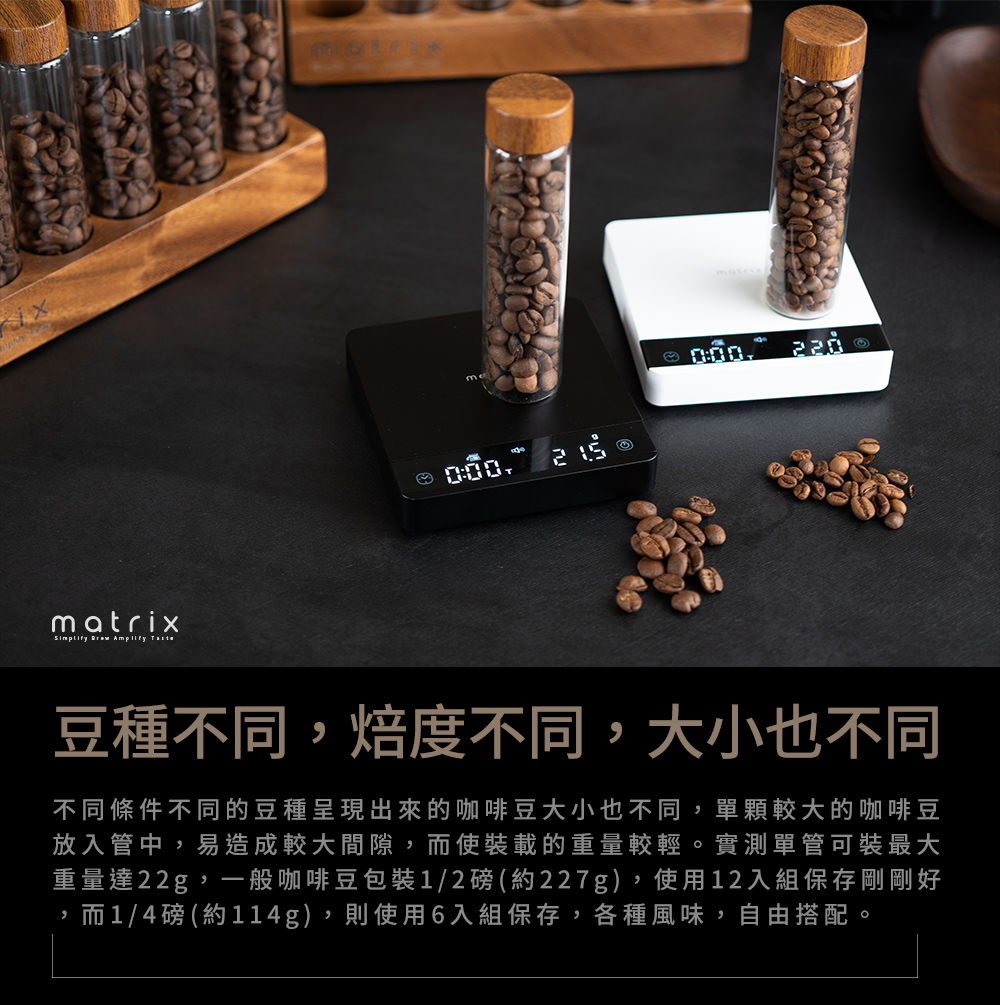 matrix  Amplify 220豆種不同,焙度不同,大小也不同不同條件不同的豆種呈現出來的咖啡豆大小也不同,單顆較大的咖啡豆放入管中,易造成較大間隙,而使裝載的重量較輕。實測單管可裝最大重量達22g,一般咖啡豆包裝1/2磅(約227g),使用12入組保存剛剛好,而1/4磅(約114g),則使用6入組保存,各種風味,自由搭配。