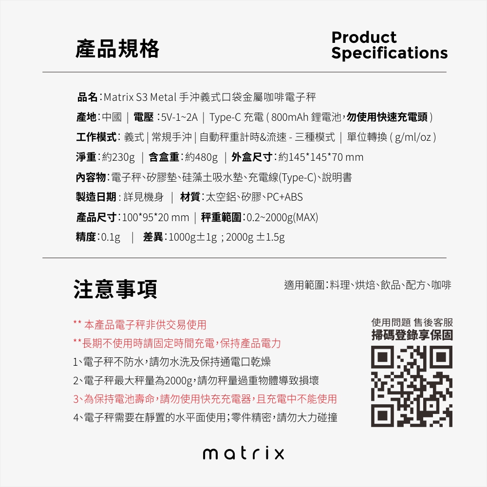 產品規格ProductSpecifications品名:Matrix S Metal 手沖義式口袋金屬咖啡電子秤產地:中國  電壓:5V-1~2A  Type-C充電(800mAh 鋰電池,勿使用快速充電頭工作模式:義式  常規手沖|自動秤重計時&流速-三種模式|單位轉換(g/ml/oz)淨重:約230g | 含盒重:約480g | 外盒尺寸:約145*145*70 mm內容物:電子秤矽膠墊硅藻土吸水墊充電線(Type-C)、說明書製造日期:詳見 | 材質:太空鋁、矽膠、PC+ABS產品尺寸:100*95*20mm | 秤重範圍:0.2~2000g(MAX)精度: | 差異:1000g±;2000g ±1.5g注意事項適用範圍:料理、烘焙、飲品、配方、咖啡本產品電子秤非供交易使用**長期不使用時請固定時間充電,保持產品電力1、電子秤不防水,請勿水洗及保持通電口乾燥2、電子秤最大秤量為2000g,請勿秤量過重物體導致損壞3、為保持電池壽命,請勿使用快充充電器,且充電中不能使用4、電子秤需要在靜置的水平面使用;零件精密,請勿大力碰撞matrix使用問題 售後客服掃碼登錄享保固